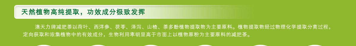 澳天力牌减肥茶以荷叶、西洋参、茯苓、泽泻、山楂、茶多酚植物提取物为主要原料。植物提取物经过物理化学提取分离过程，定向获取和浓集植物中的有效成分，生物利用率明显高于市面上以植物原粉为主要原料的减肥茶。