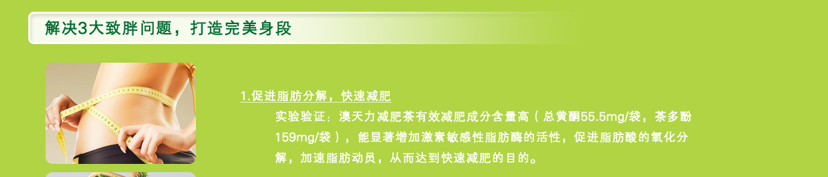 促进脂肪分解，快速减肥实验验证：澳天力减肥茶有效减肥成分含量高（总黄酮55.5mg/袋，茶多酚159mg/袋），能显著增加激素敏感性脂肪酶的活性，促进脂肪酸的氧化分解，加速脂肪动员，从而达到快速减肥的目的。