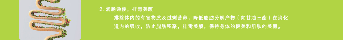 2. 润肠通便，排毒美颜排除体内的有害物质及过剩营养，降低脂肪分解产物（如甘油三酯）在消化道内的吸收，防止脂肪积聚，排毒美颜，保持身体的健美和肌肤的美丽。