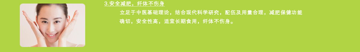 3.安全减肥，纤体不伤身立足于中医基础理论，结合现代科学研究，配伍及用量合理，减肥保健功能确切，安全性高，适宜长期食用，纤体不伤身。