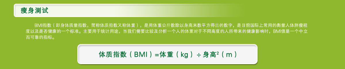 瘦身测试BMI指数（即身体质量指数，简称体质指数又称体重），是用体重公斤数除以身高米数平方得出的数字，是目前国际上常用的衡量人体胖瘦程度以及是否健康的一个标准。主要用于统计用途，当我们需要比较及分析一个人的体重对于不同高度的人所带来的健康影响时，BMI值是一个中立而可靠的指标。